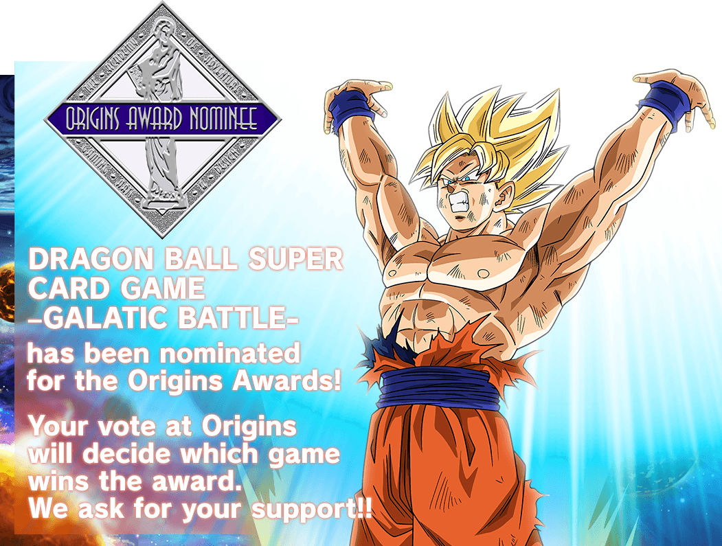 DRAGON BALL SUPER CARD GAME –GALATIC BATTLE- has been 
nominated for the Origins Awards!