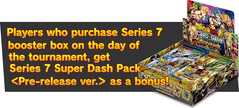 Players who purchase Series 7 booster box on the day of the tournament, get Series 7 Super Dash Pack ＜Pre-release ver.＞ as a bonus!