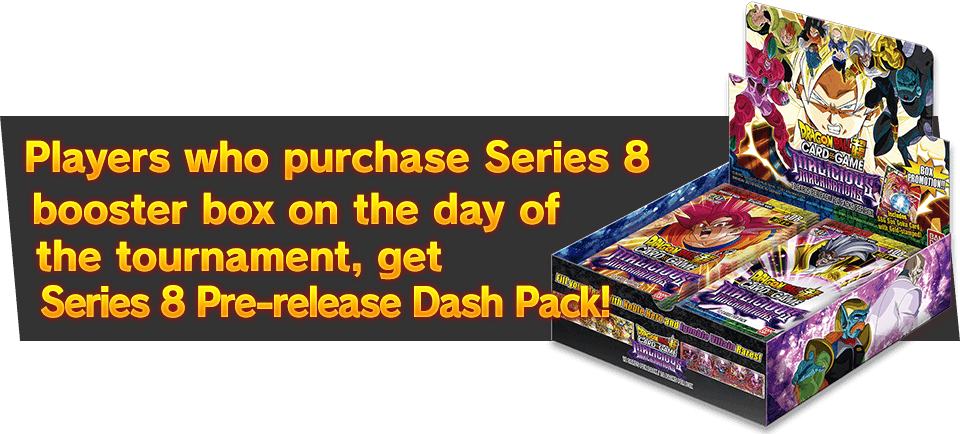 Players who purchase Series 8 booster box on the day of the tournament, get Series 8 Super Dash Pack ＜Pre-release ver.＞ as a bonus!